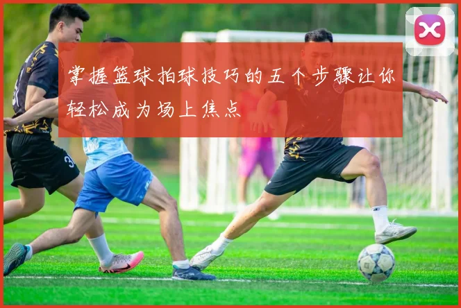 掌握篮球拍球技巧的五个步骤让你轻松成为场上焦点