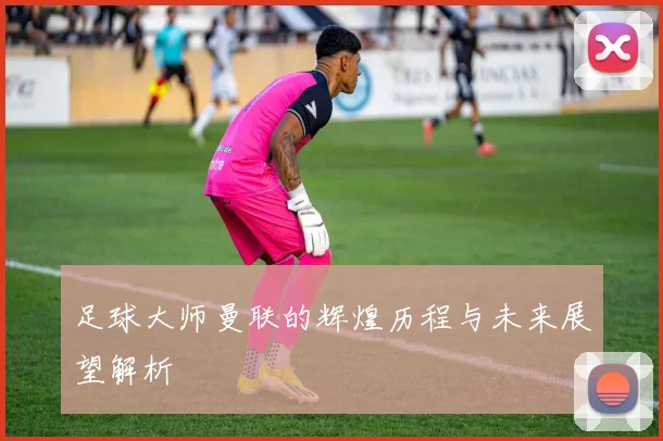 足球大师曼联的辉煌历程与未来展望解析