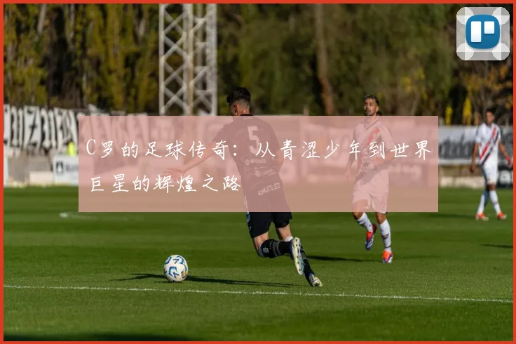 C罗的足球传奇：从青涩少年到世界巨星的辉煌之路