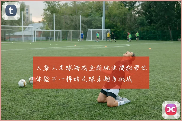 火柴人足球游戏全新玩法揭秘带你体验不一样的足球乐趣与挑战