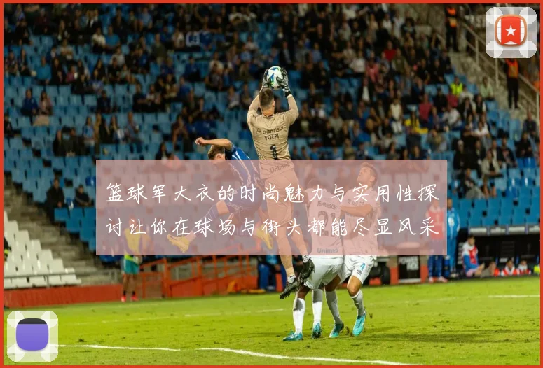 篮球军大衣的时尚魅力与实用性探讨让你在球场与街头都能尽显风采