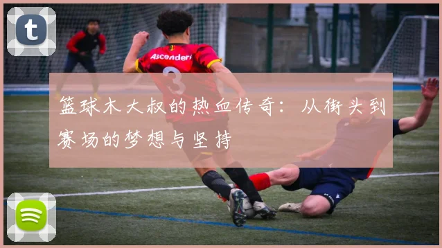 篮球木大叔的热血传奇：从街头到赛场的梦想与坚持