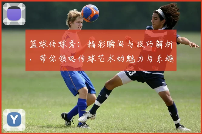 篮球传球秀：精彩瞬间与技巧解析，带你领略传球艺术的魅力与乐趣