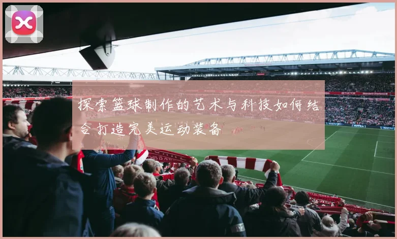 探索篮球制作的艺术与科技如何结合打造完美运动装备